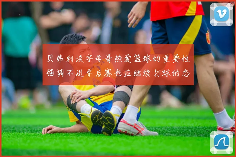 贝弗利谈字母哥热爱篮球的重要性强调不进季后赛也应继续打球的态度