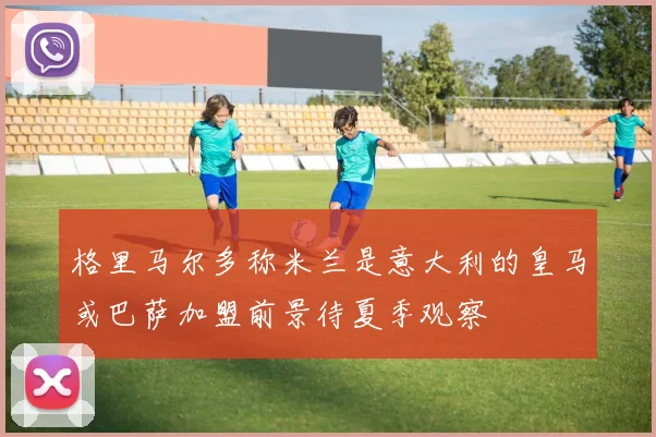 格里马尔多称米兰是意大利的皇马或巴萨加盟前景待夏季观察