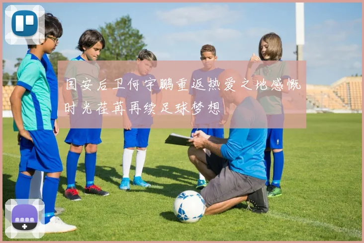 国安后卫何宇鹏重返热爱之地感慨时光荏苒再续足球梦想