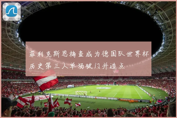 菲利克斯恩梅查成为德国队世界杯历史第三人单场破门并造点