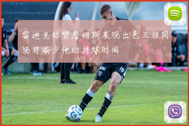 雷迪克称赞詹姆斯表现出色三核同场将减少他的持球时间