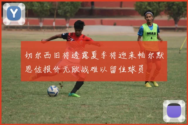 切尔西旧将透露夏季将迎来帕尔默恩佐报价无欧战难以留住球员