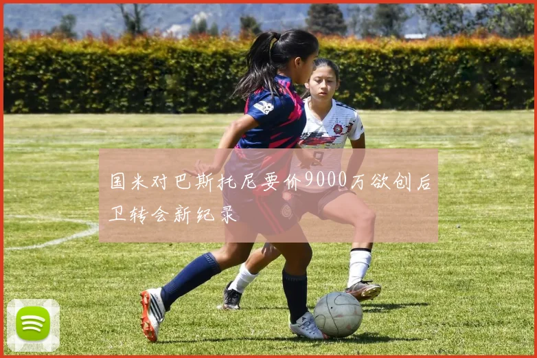 国米对巴斯托尼要价9000万欲创后卫转会新纪录