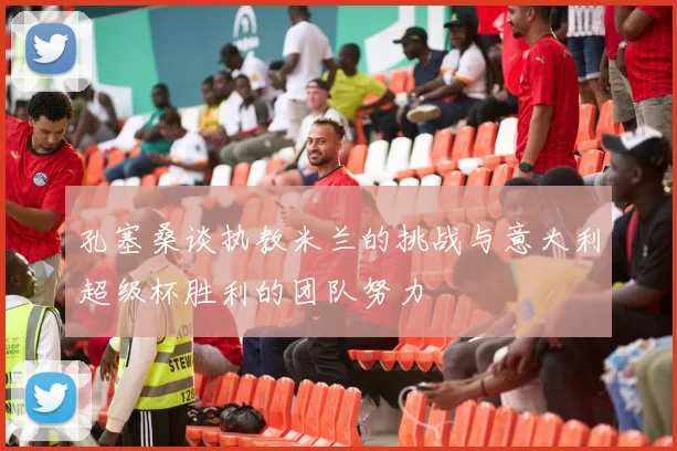 孔塞桑谈执教米兰的挑战与意大利超级杯胜利的团队努力