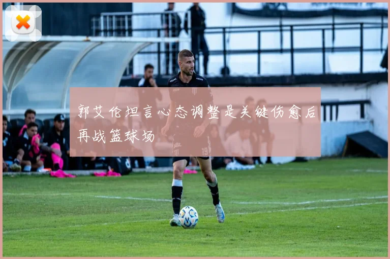 郭艾伦坦言心态调整是关键伤愈后再战篮球场