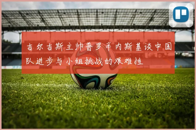 吉尔吉斯主帅普罗辛内斯基谈中国队进步与小组挑战的艰难性
