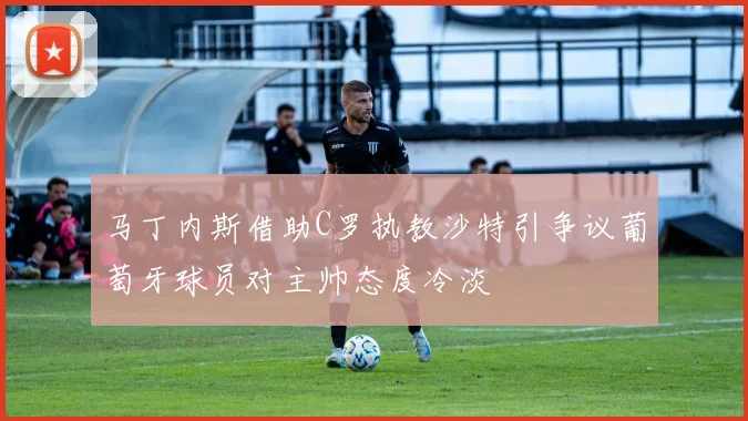 马丁内斯借助C罗执教沙特引争议葡萄牙球员对主帅态度冷淡