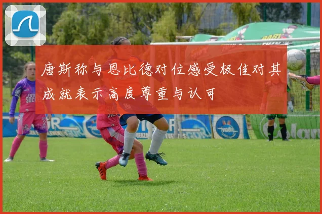 唐斯称与恩比德对位感受极佳对其成就表示高度尊重与认可