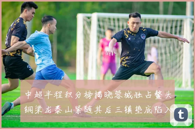 中超半程积分榜揭晓蓉城独占鳌头铜梁龙泰山紧随其后三镇垫底陷入困境
