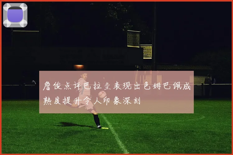 詹俊点评巴拉圭表现出色姆巴佩成熟度提升令人印象深刻