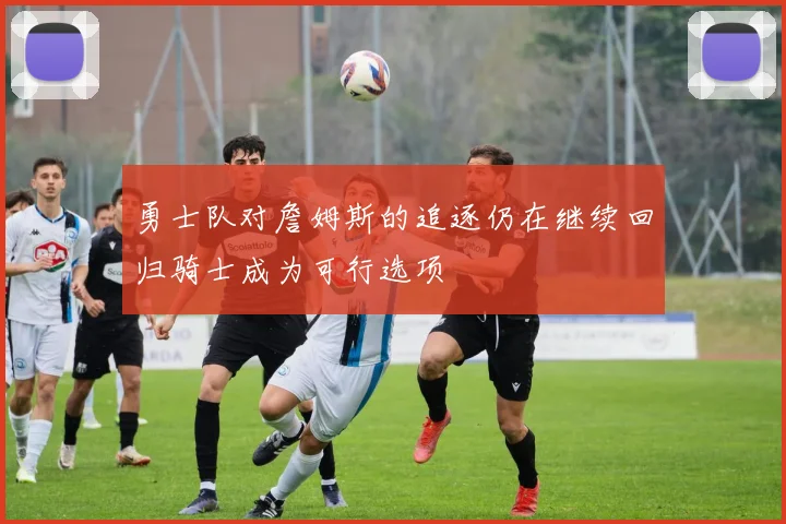 勇士队对詹姆斯的追逐仍在继续回归骑士成为可行选项