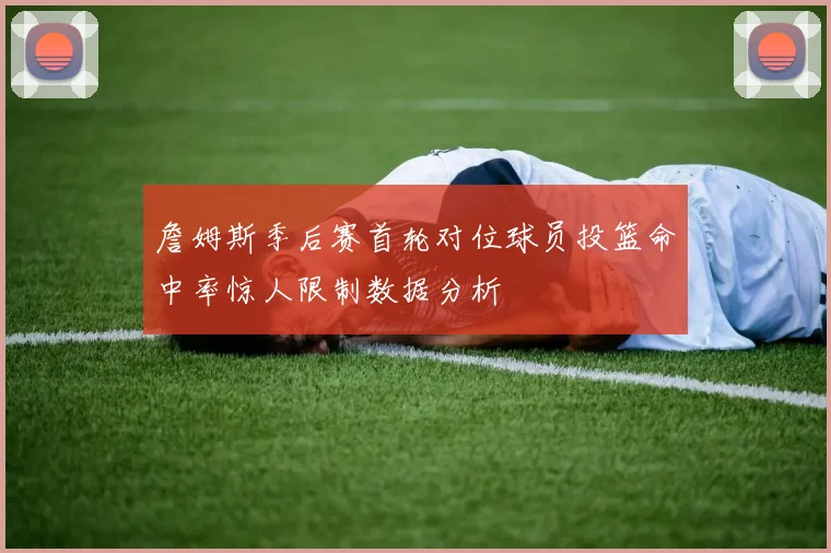 詹姆斯季后赛首轮对位球员投篮命中率惊人限制数据分析