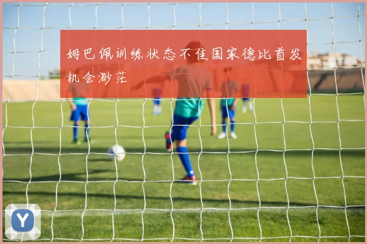 姆巴佩训练状态不佳国家德比首发机会渺茫