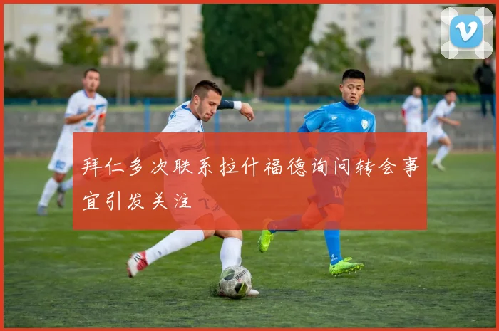 拜仁多次联系拉什福德询问转会事宜引发关注