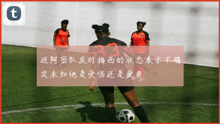 迈阿密队友对梅西的状态表示不确定未知他是受伤还是疲劳