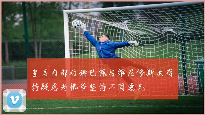 皇马内部对姆巴佩与维尼修斯共存持疑虑老佛爷坚持不同意见