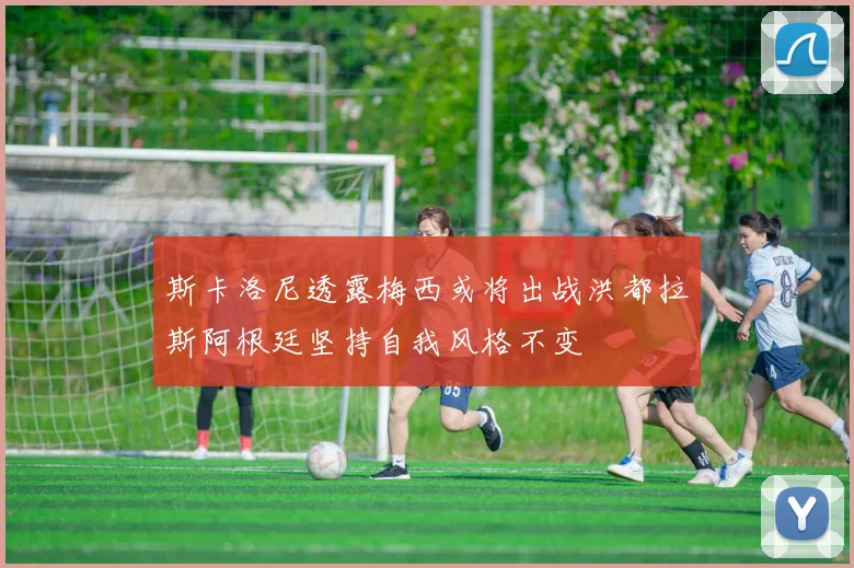 斯卡洛尼透露梅西或将出战洪都拉斯阿根廷坚持自我风格不变