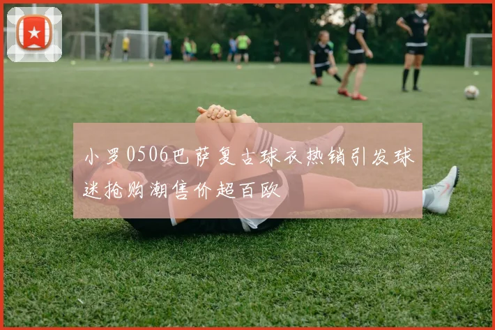 小罗0506巴萨复古球衣热销引发球迷抢购潮售价超百欧