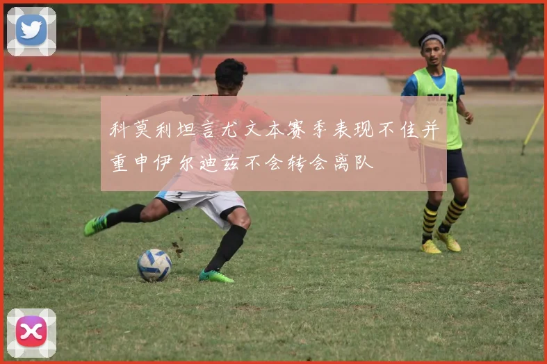 科莫利坦言尤文本赛季表现不佳并重申伊尔迪兹不会转会离队