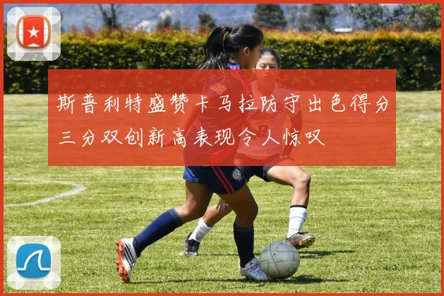 斯普利特盛赞卡马拉防守出色得分三分双创新高表现令人惊叹