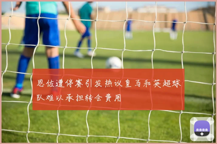 恩佐遭停赛引发热议皇马和英超球队难以承担转会费用
